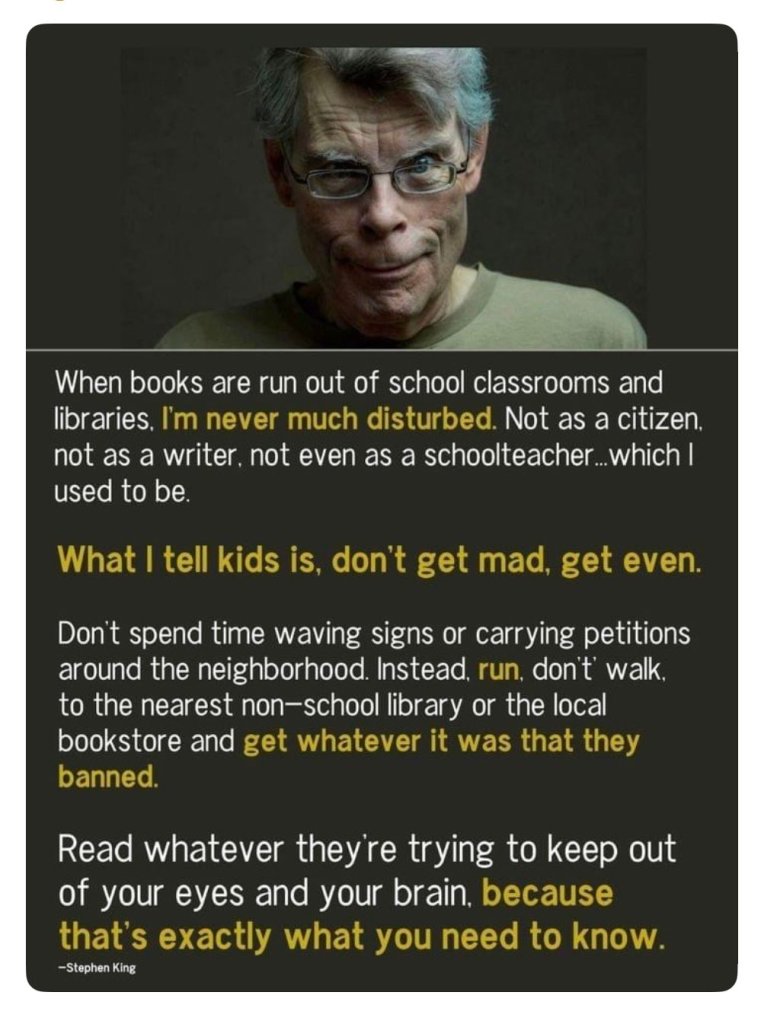 Photograph of Stephen King looking meanly at the camera, text below reads:

When books are run out of school classrooms and libraries, I'm never much disturbed. Not as a citizen not as a writers, not even as a schoolteacher, which I used to be.

What I tell kids is don't get mad, get even.

Don't spend time waving signs or carrying petitions around the neighborhood. Instead run, don't walk, to the nearest non-school library or the local bookstore and get whatever it was that they banned.

Read whatever they are trying to keep out of your eyes and your brain, because that's exactly what you need to know." --Stephen King