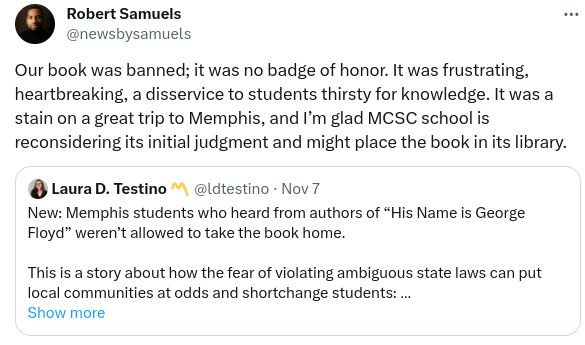 Tweet by Robert Samuels, one of the authors of _His Name Is George Floyd_:

Our book was banned; it was no badge of honor. It was frustrating, heartbreaking, a disservice to students thirsty for knowleged. It was a stain on a great trip to Memphis, and I'm glad Memphis-Shelby County Schools is reconsidering its initial judgement and might place the book in its library.

Quoted tweet by Laura D. Testino:
Memphis students who heard from authors of _His Name Is George Floyd" weren't allowed to take the book home.

This is a story about how the fear of violating ambiguous state laws can put local communities at odds and shortchange students.
/end quoted tweet